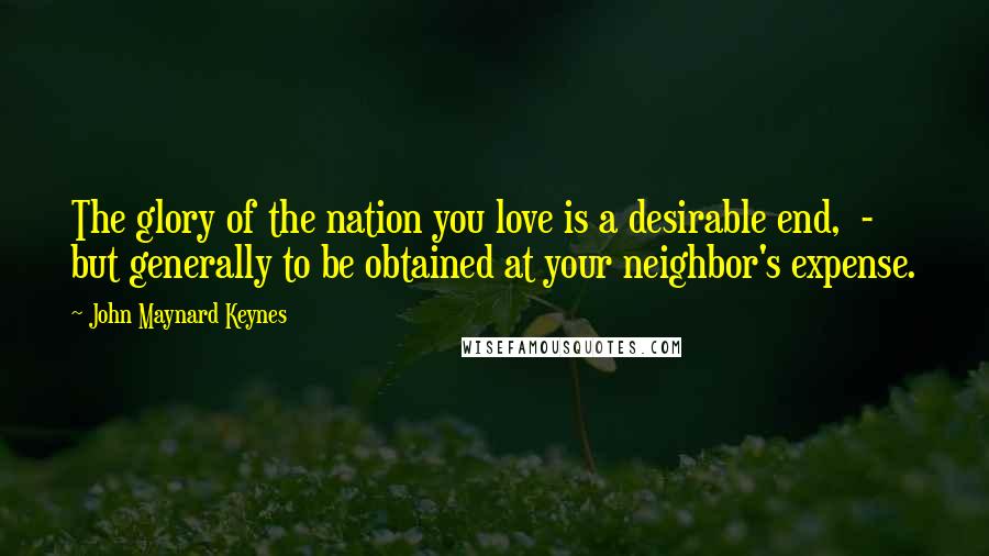 John Maynard Keynes Quotes: The glory of the nation you love is a desirable end, - but generally to be obtained at your neighbor's expense.