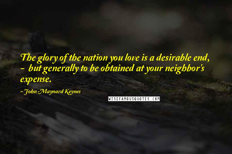 John Maynard Keynes Quotes: The glory of the nation you love is a desirable end, - but generally to be obtained at your neighbor's expense.
