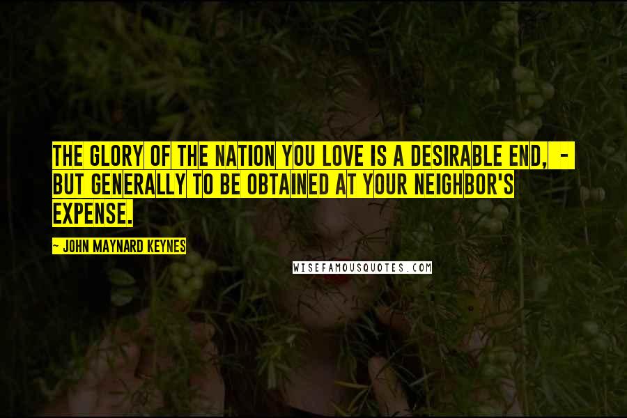 John Maynard Keynes Quotes: The glory of the nation you love is a desirable end, - but generally to be obtained at your neighbor's expense.