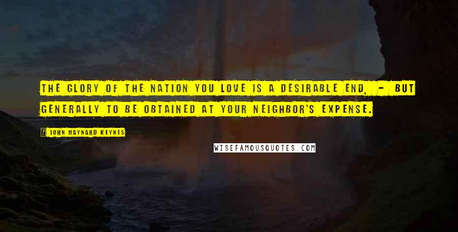 John Maynard Keynes Quotes: The glory of the nation you love is a desirable end, - but generally to be obtained at your neighbor's expense.