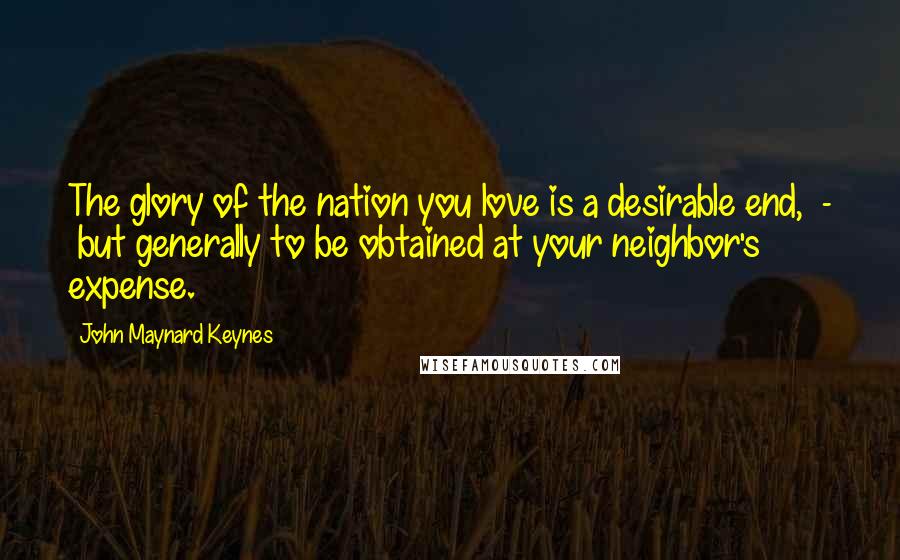 John Maynard Keynes Quotes: The glory of the nation you love is a desirable end, - but generally to be obtained at your neighbor's expense.