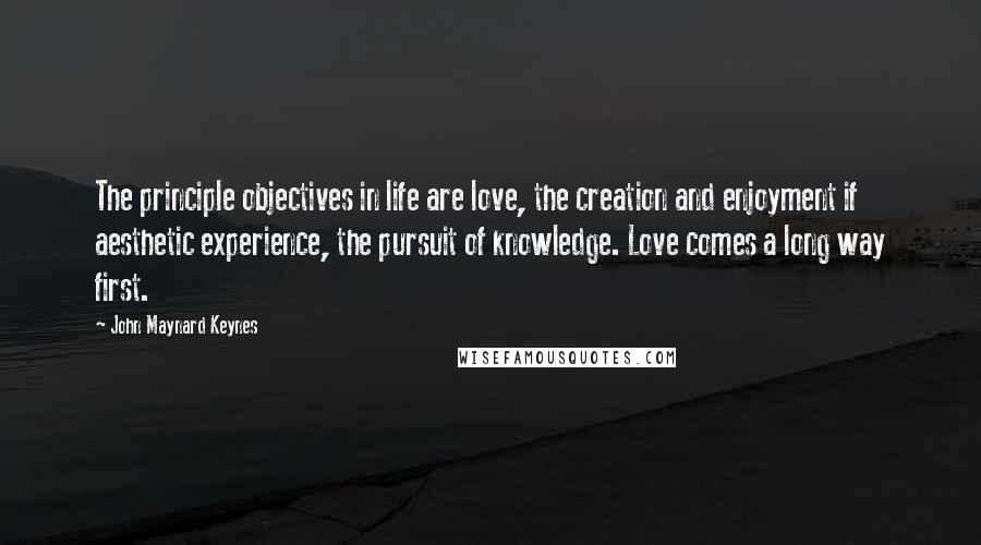 John Maynard Keynes Quotes: The principle objectives in life are love, the creation and enjoyment if aesthetic experience, the pursuit of knowledge. Love comes a long way first.