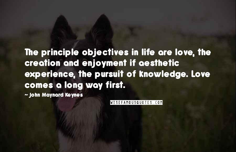 John Maynard Keynes Quotes: The principle objectives in life are love, the creation and enjoyment if aesthetic experience, the pursuit of knowledge. Love comes a long way first.