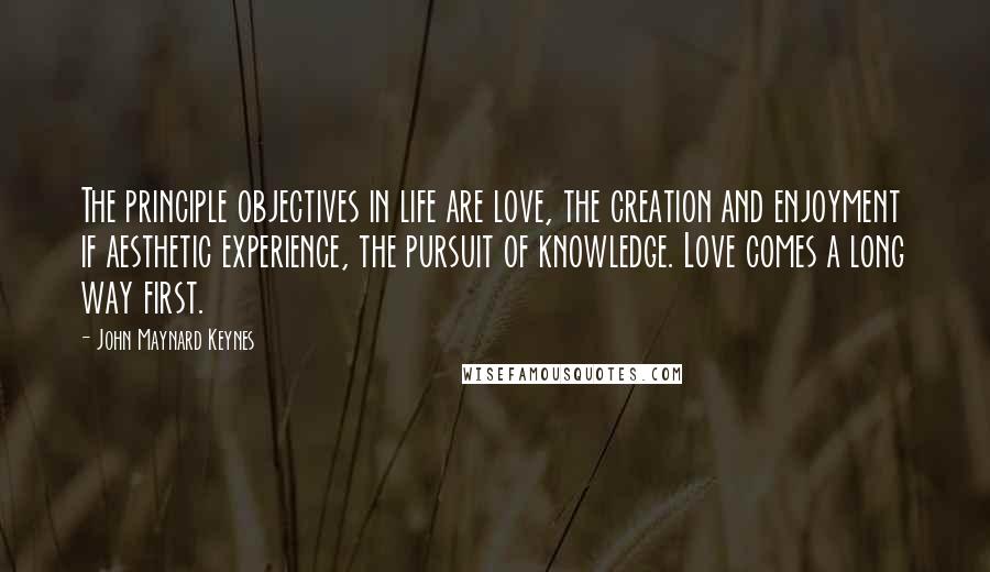 John Maynard Keynes Quotes: The principle objectives in life are love, the creation and enjoyment if aesthetic experience, the pursuit of knowledge. Love comes a long way first.