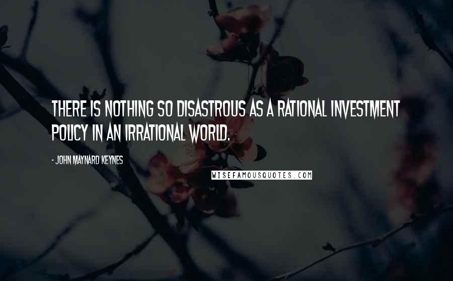 John Maynard Keynes Quotes: There is nothing so disastrous as a rational investment policy in an irrational world.