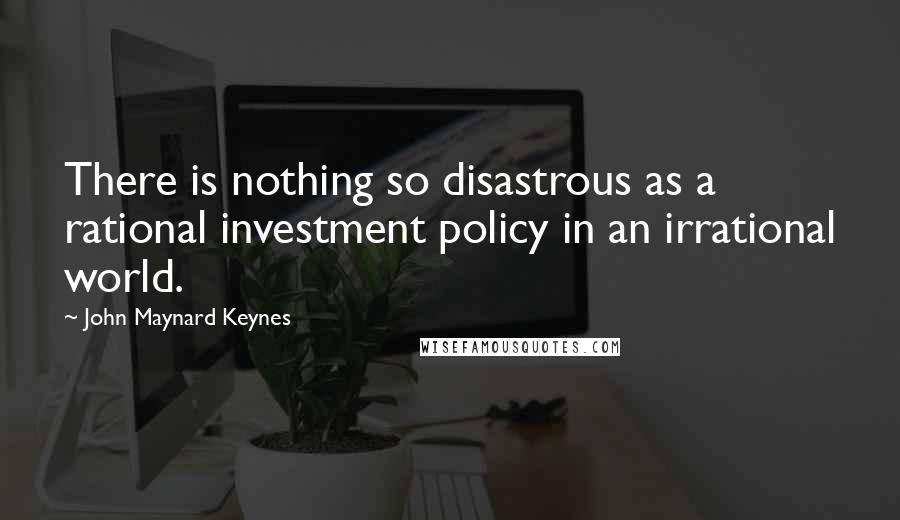 John Maynard Keynes Quotes: There is nothing so disastrous as a rational investment policy in an irrational world.