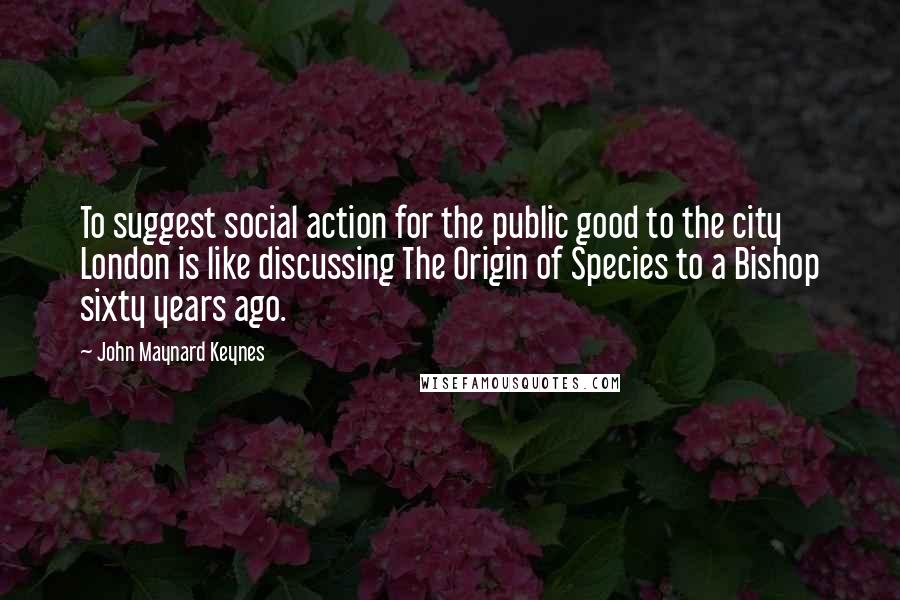 John Maynard Keynes Quotes: To suggest social action for the public good to the city London is like discussing The Origin of Species to a Bishop sixty years ago.