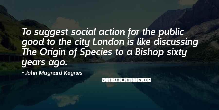 John Maynard Keynes Quotes: To suggest social action for the public good to the city London is like discussing The Origin of Species to a Bishop sixty years ago.