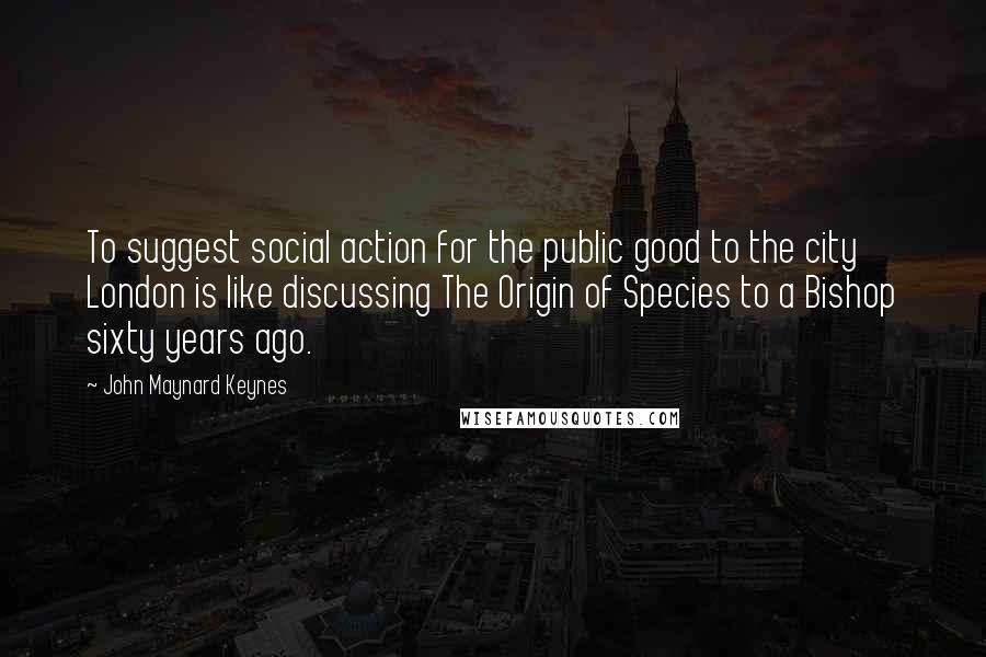 John Maynard Keynes Quotes: To suggest social action for the public good to the city London is like discussing The Origin of Species to a Bishop sixty years ago.