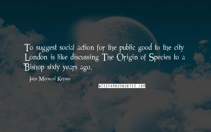 John Maynard Keynes Quotes: To suggest social action for the public good to the city London is like discussing The Origin of Species to a Bishop sixty years ago.