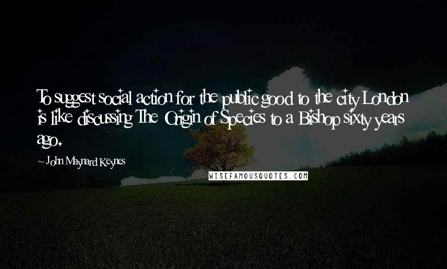 John Maynard Keynes Quotes: To suggest social action for the public good to the city London is like discussing The Origin of Species to a Bishop sixty years ago.