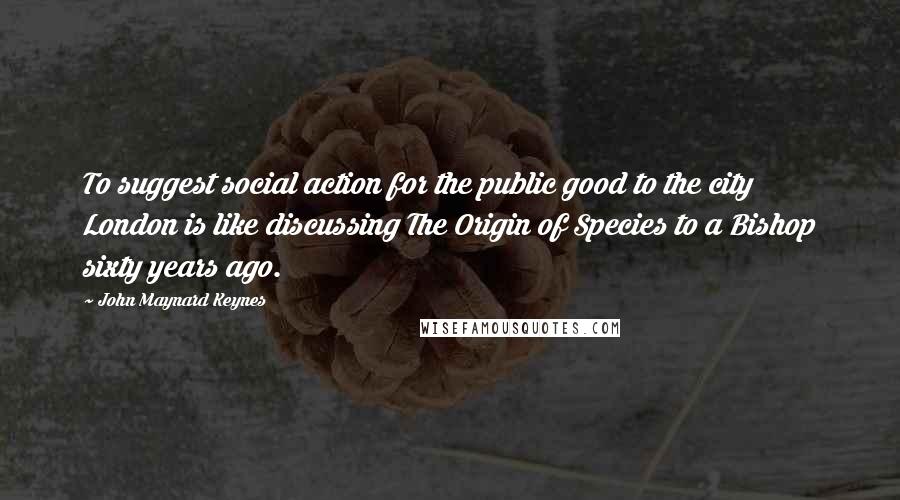 John Maynard Keynes Quotes: To suggest social action for the public good to the city London is like discussing The Origin of Species to a Bishop sixty years ago.