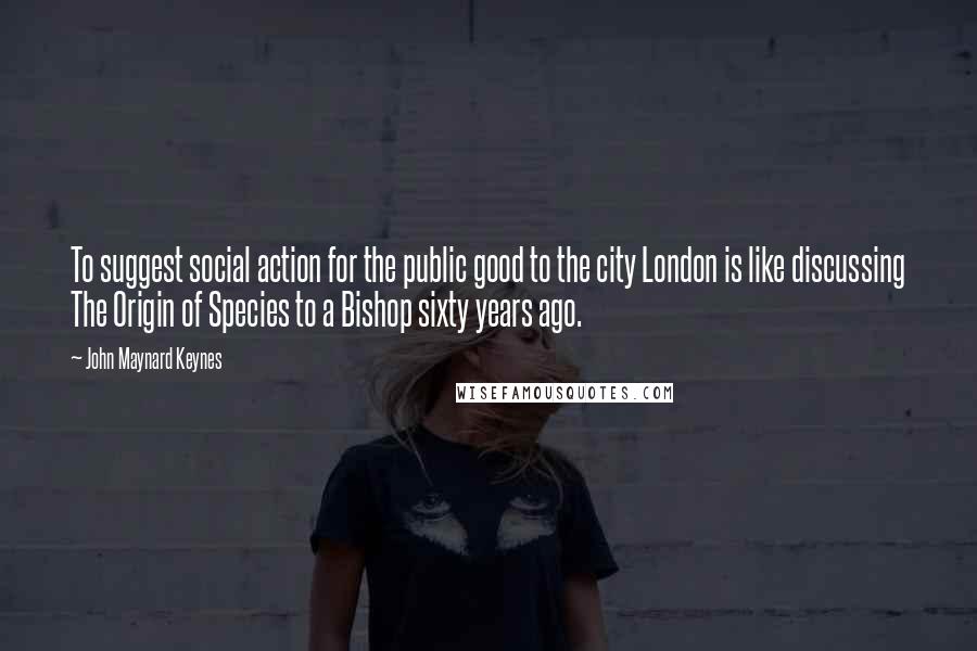 John Maynard Keynes Quotes: To suggest social action for the public good to the city London is like discussing The Origin of Species to a Bishop sixty years ago.