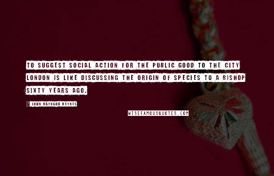 John Maynard Keynes Quotes: To suggest social action for the public good to the city London is like discussing The Origin of Species to a Bishop sixty years ago.