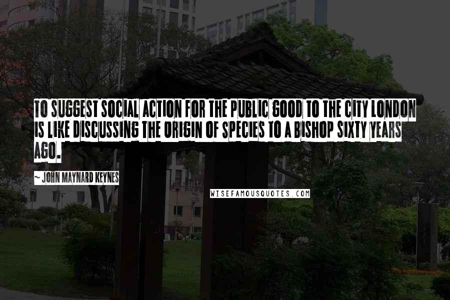 John Maynard Keynes Quotes: To suggest social action for the public good to the city London is like discussing The Origin of Species to a Bishop sixty years ago.