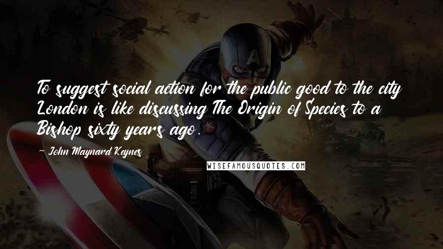 John Maynard Keynes Quotes: To suggest social action for the public good to the city London is like discussing The Origin of Species to a Bishop sixty years ago.