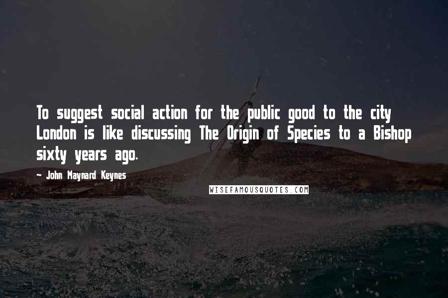 John Maynard Keynes Quotes: To suggest social action for the public good to the city London is like discussing The Origin of Species to a Bishop sixty years ago.