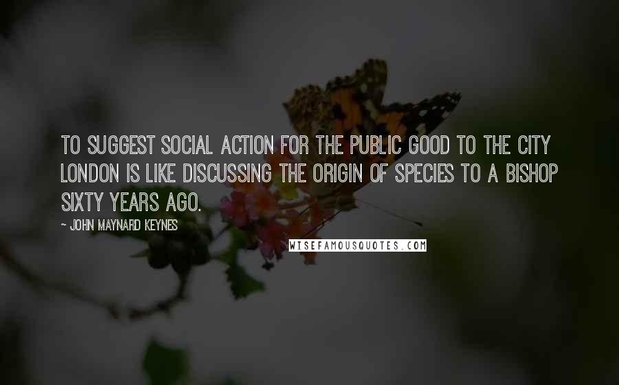 John Maynard Keynes Quotes: To suggest social action for the public good to the city London is like discussing The Origin of Species to a Bishop sixty years ago.