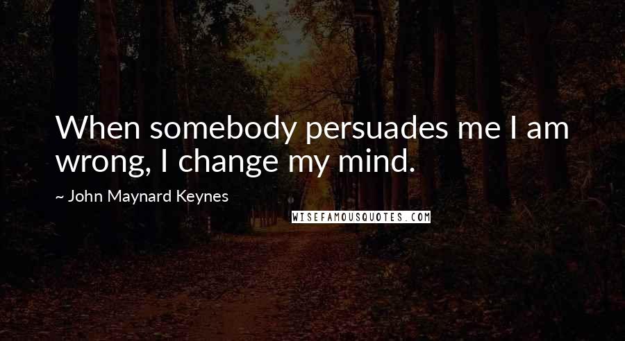 John Maynard Keynes Quotes: When somebody persuades me I am wrong, I change my mind.