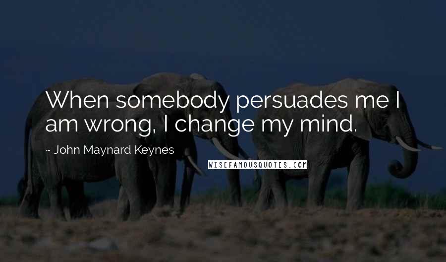 John Maynard Keynes Quotes: When somebody persuades me I am wrong, I change my mind.