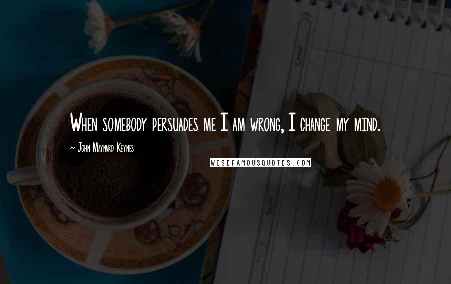 John Maynard Keynes Quotes: When somebody persuades me I am wrong, I change my mind.