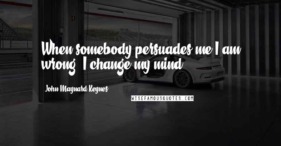 John Maynard Keynes Quotes: When somebody persuades me I am wrong, I change my mind.