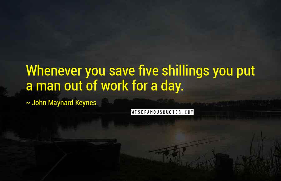 John Maynard Keynes Quotes: Whenever you save five shillings you put a man out of work for a day.