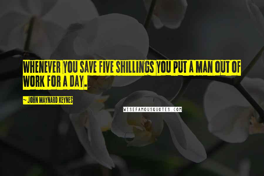 John Maynard Keynes Quotes: Whenever you save five shillings you put a man out of work for a day.