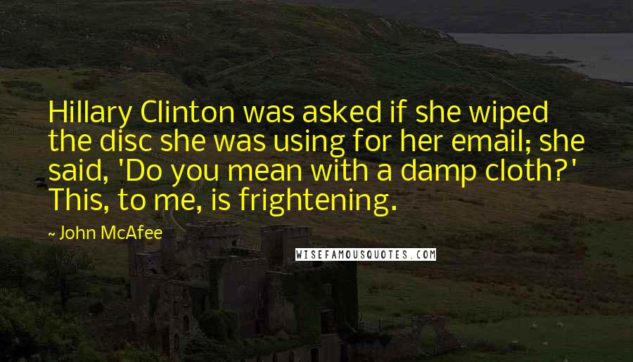 John McAfee Quotes: Hillary Clinton was asked if she wiped the disc she was using for her email; she said, 'Do you mean with a damp cloth?' This, to me, is frightening.