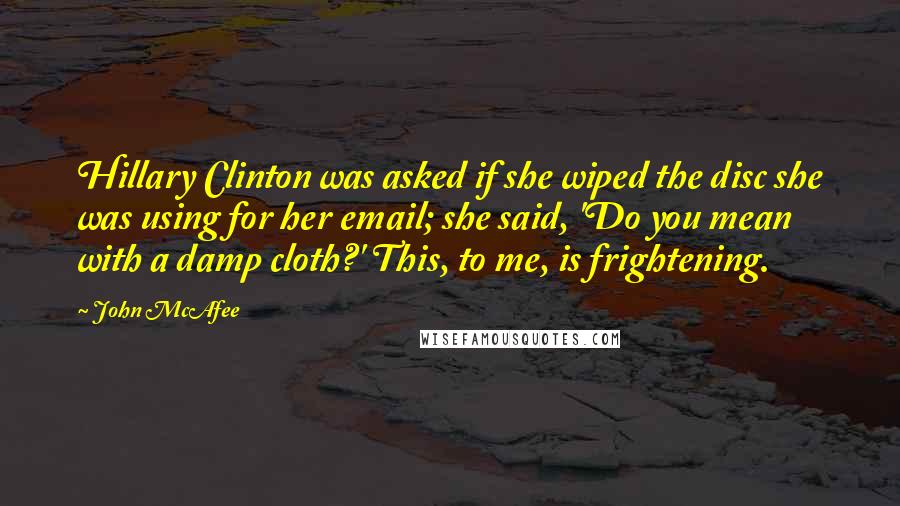 John McAfee Quotes: Hillary Clinton was asked if she wiped the disc she was using for her email; she said, 'Do you mean with a damp cloth?' This, to me, is frightening.