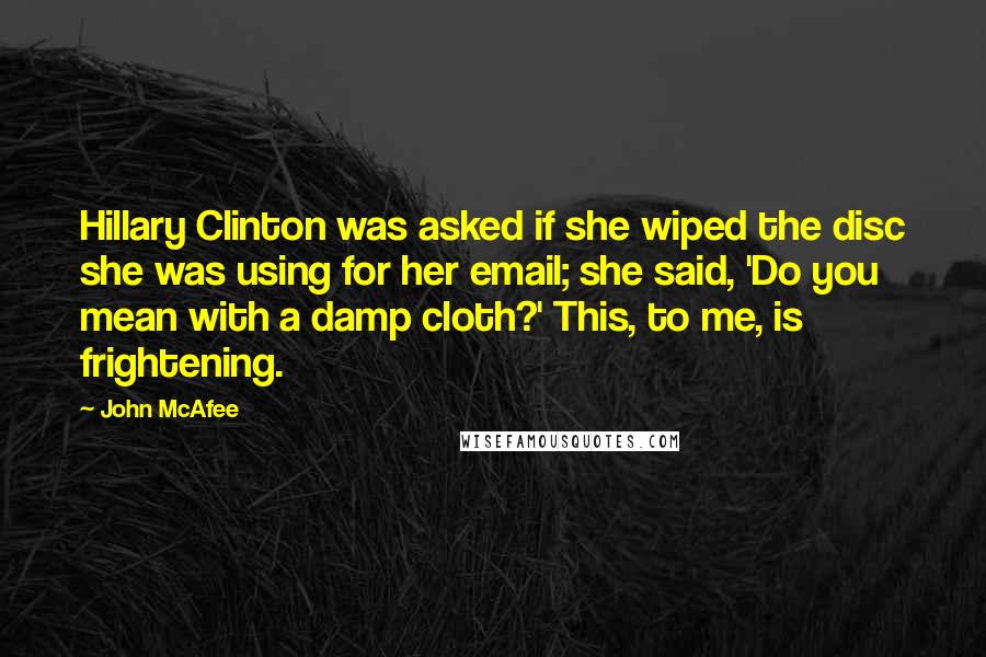 John McAfee Quotes: Hillary Clinton was asked if she wiped the disc she was using for her email; she said, 'Do you mean with a damp cloth?' This, to me, is frightening.