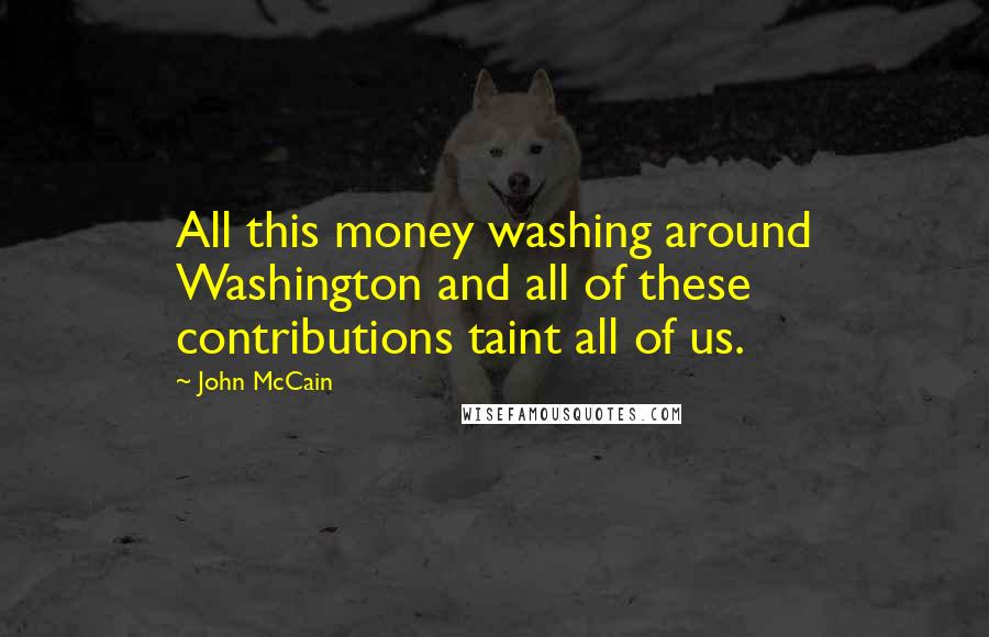 John McCain Quotes: All this money washing around Washington and all of these contributions taint all of us.