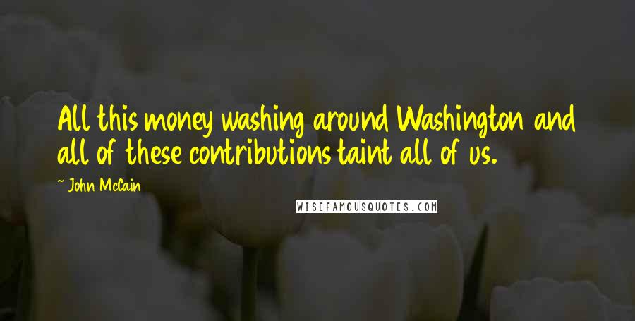 John McCain Quotes: All this money washing around Washington and all of these contributions taint all of us.