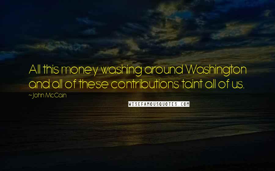 John McCain Quotes: All this money washing around Washington and all of these contributions taint all of us.