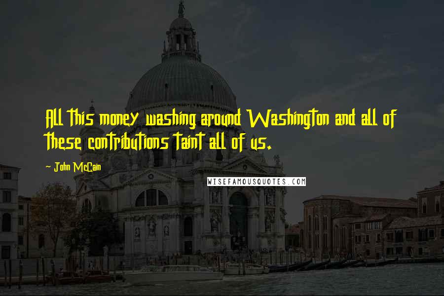 John McCain Quotes: All this money washing around Washington and all of these contributions taint all of us.