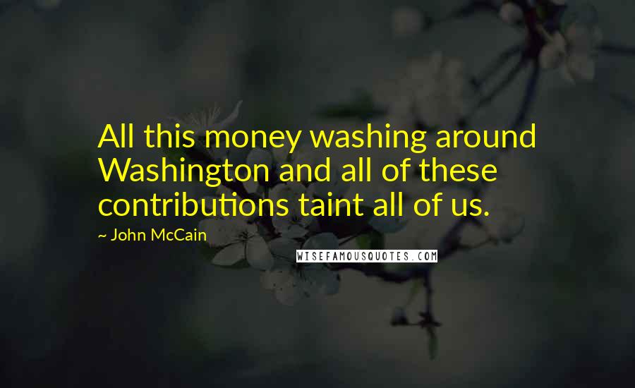 John McCain Quotes: All this money washing around Washington and all of these contributions taint all of us.