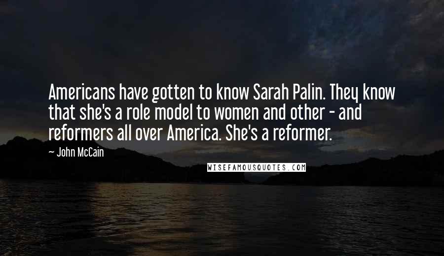John McCain Quotes: Americans have gotten to know Sarah Palin. They know that she's a role model to women and other - and reformers all over America. She's a reformer.