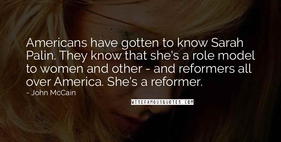 John McCain Quotes: Americans have gotten to know Sarah Palin. They know that she's a role model to women and other - and reformers all over America. She's a reformer.