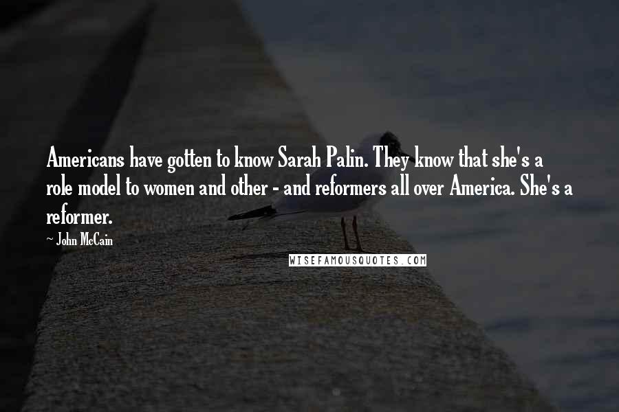 John McCain Quotes: Americans have gotten to know Sarah Palin. They know that she's a role model to women and other - and reformers all over America. She's a reformer.