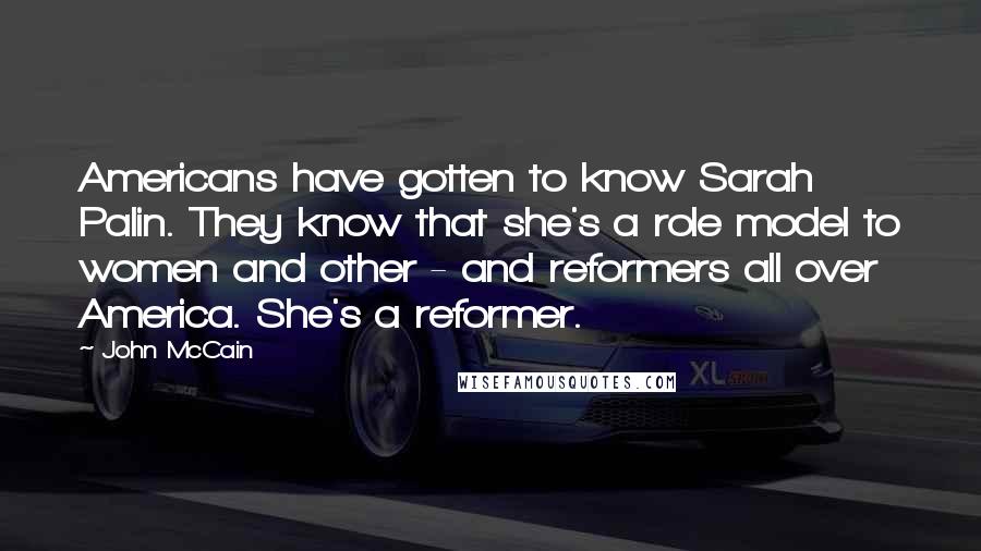 John McCain Quotes: Americans have gotten to know Sarah Palin. They know that she's a role model to women and other - and reformers all over America. She's a reformer.