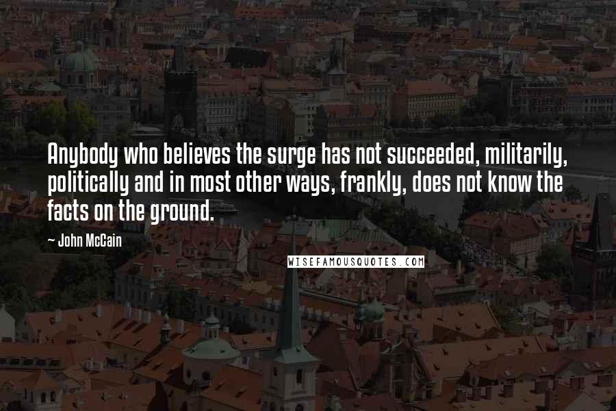 John McCain Quotes: Anybody who believes the surge has not succeeded, militarily, politically and in most other ways, frankly, does not know the facts on the ground.