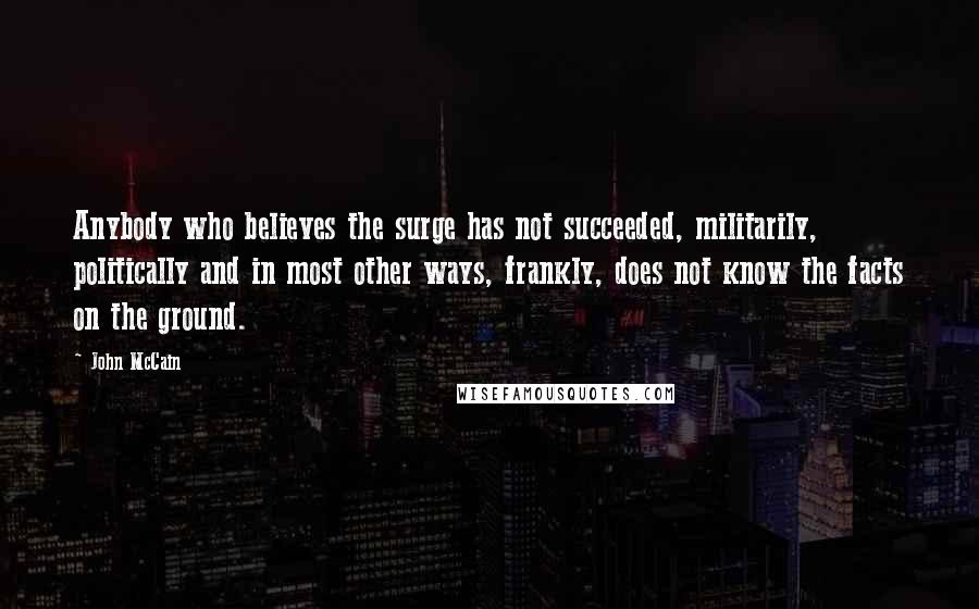 John McCain Quotes: Anybody who believes the surge has not succeeded, militarily, politically and in most other ways, frankly, does not know the facts on the ground.