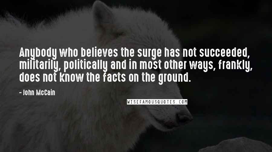 John McCain Quotes: Anybody who believes the surge has not succeeded, militarily, politically and in most other ways, frankly, does not know the facts on the ground.