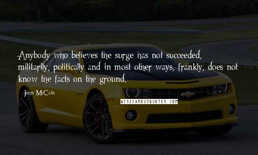 John McCain Quotes: Anybody who believes the surge has not succeeded, militarily, politically and in most other ways, frankly, does not know the facts on the ground.