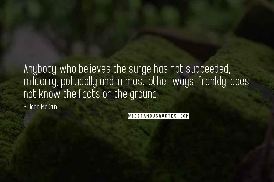 John McCain Quotes: Anybody who believes the surge has not succeeded, militarily, politically and in most other ways, frankly, does not know the facts on the ground.