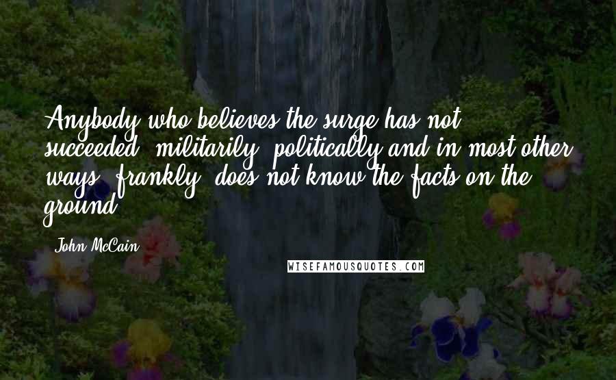 John McCain Quotes: Anybody who believes the surge has not succeeded, militarily, politically and in most other ways, frankly, does not know the facts on the ground.