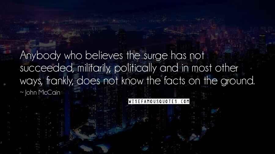 John McCain Quotes: Anybody who believes the surge has not succeeded, militarily, politically and in most other ways, frankly, does not know the facts on the ground.