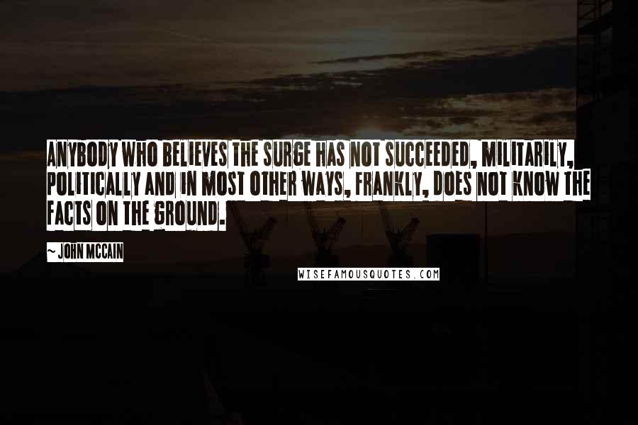 John McCain Quotes: Anybody who believes the surge has not succeeded, militarily, politically and in most other ways, frankly, does not know the facts on the ground.