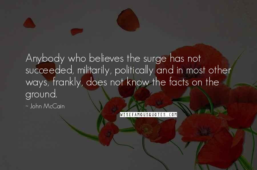 John McCain Quotes: Anybody who believes the surge has not succeeded, militarily, politically and in most other ways, frankly, does not know the facts on the ground.