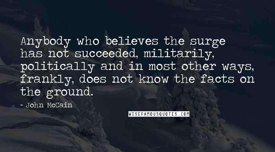 John McCain Quotes: Anybody who believes the surge has not succeeded, militarily, politically and in most other ways, frankly, does not know the facts on the ground.